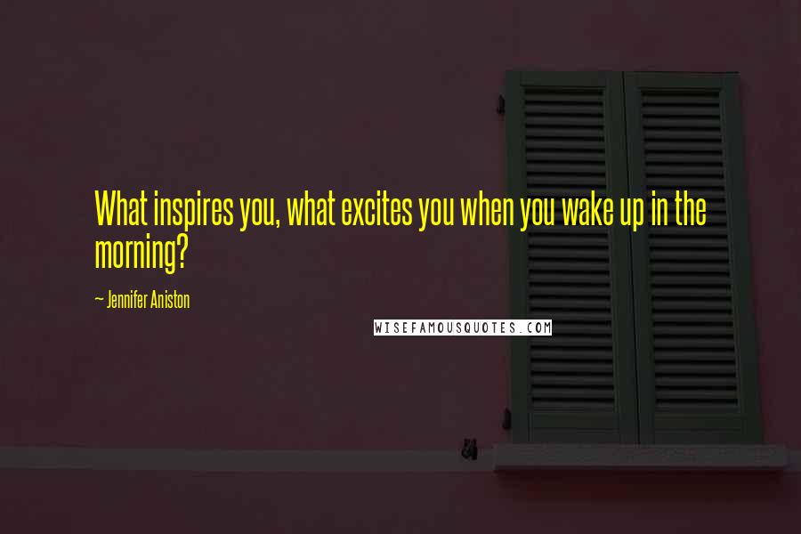 Jennifer Aniston Quotes: What inspires you, what excites you when you wake up in the morning?