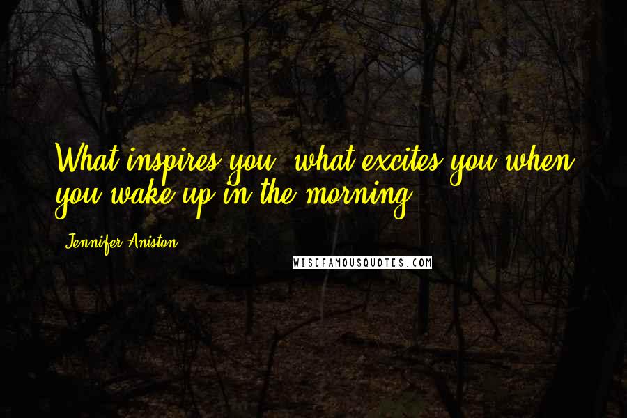 Jennifer Aniston Quotes: What inspires you, what excites you when you wake up in the morning?