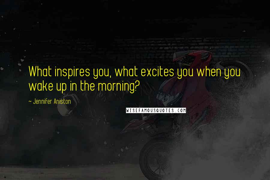 Jennifer Aniston Quotes: What inspires you, what excites you when you wake up in the morning?