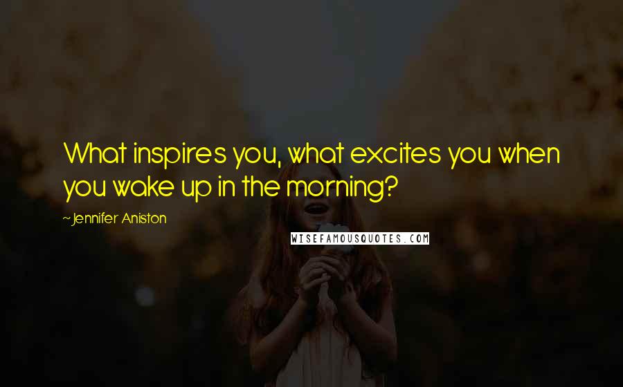 Jennifer Aniston Quotes: What inspires you, what excites you when you wake up in the morning?