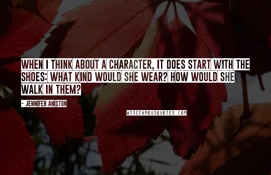 Jennifer Aniston Quotes: When I think about a character, it does start with the shoes: What kind would she wear? How would she walk in them?