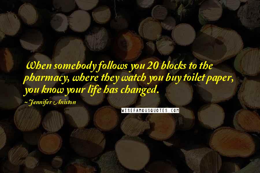 Jennifer Aniston Quotes: When somebody follows you 20 blocks to the pharmacy, where they watch you buy toilet paper, you know your life has changed.