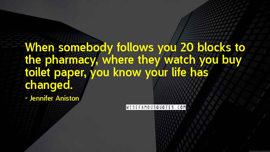Jennifer Aniston Quotes: When somebody follows you 20 blocks to the pharmacy, where they watch you buy toilet paper, you know your life has changed.