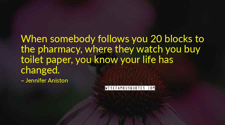 Jennifer Aniston Quotes: When somebody follows you 20 blocks to the pharmacy, where they watch you buy toilet paper, you know your life has changed.