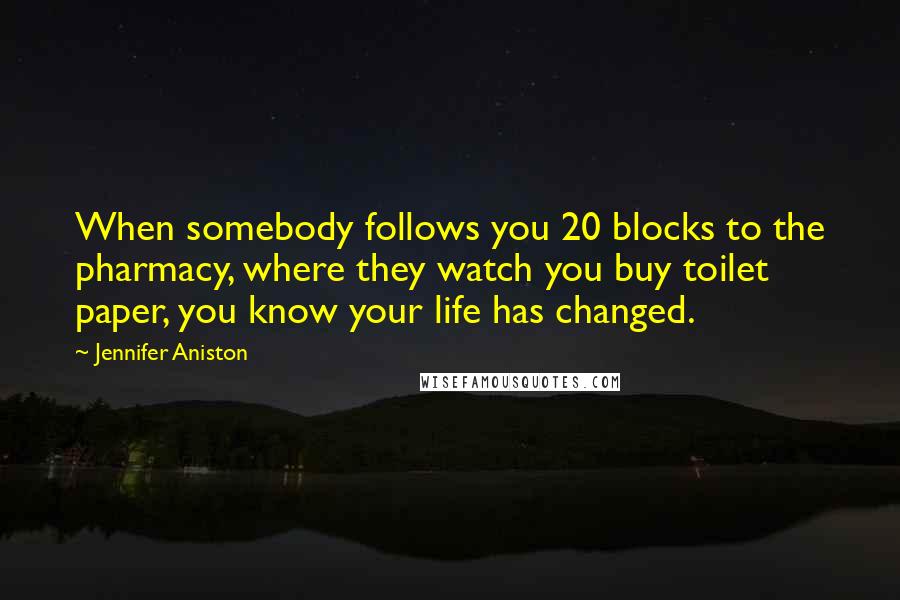 Jennifer Aniston Quotes: When somebody follows you 20 blocks to the pharmacy, where they watch you buy toilet paper, you know your life has changed.