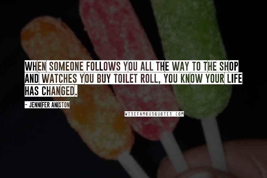 Jennifer Aniston Quotes: When someone follows you all the way to the shop and watches you buy toilet roll, you know your life has changed.