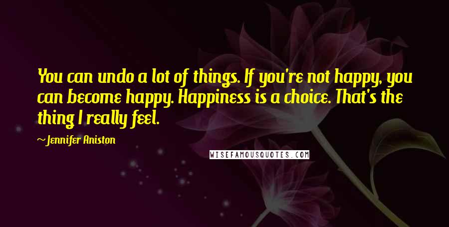 Jennifer Aniston Quotes: You can undo a lot of things. If you're not happy, you can become happy. Happiness is a choice. That's the thing I really feel.