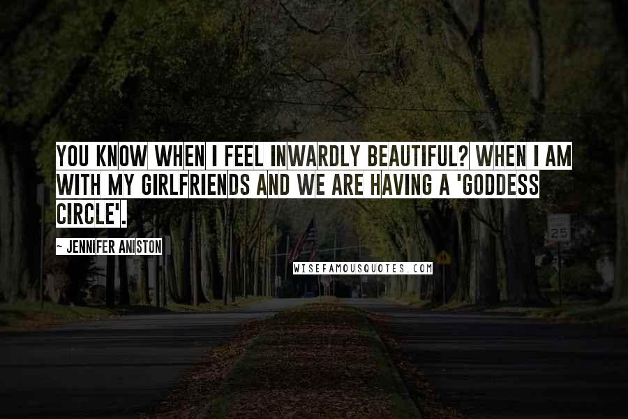 Jennifer Aniston Quotes: You know when I feel inwardly beautiful? When I am with my girlfriends and we are having a 'goddess circle'.