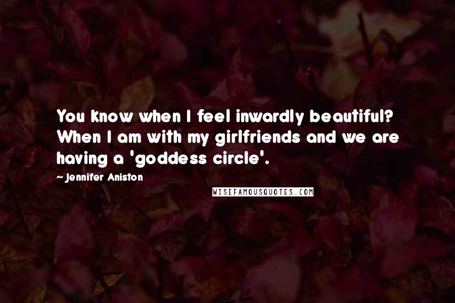 Jennifer Aniston Quotes: You know when I feel inwardly beautiful? When I am with my girlfriends and we are having a 'goddess circle'.