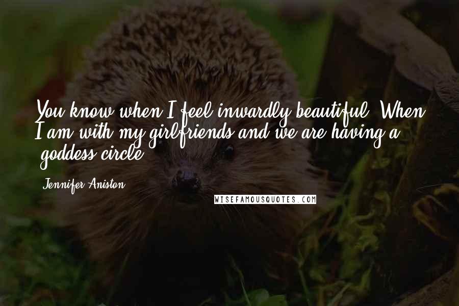 Jennifer Aniston Quotes: You know when I feel inwardly beautiful? When I am with my girlfriends and we are having a 'goddess circle'.