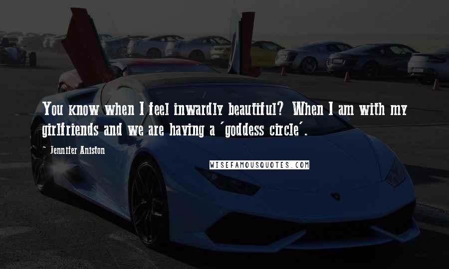 Jennifer Aniston Quotes: You know when I feel inwardly beautiful? When I am with my girlfriends and we are having a 'goddess circle'.