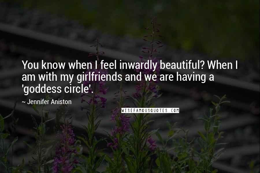 Jennifer Aniston Quotes: You know when I feel inwardly beautiful? When I am with my girlfriends and we are having a 'goddess circle'.