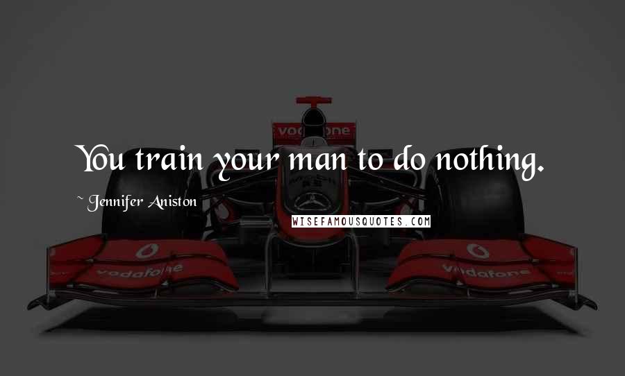 Jennifer Aniston Quotes: You train your man to do nothing.