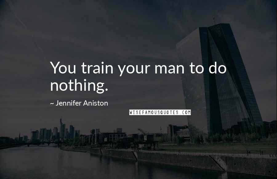 Jennifer Aniston Quotes: You train your man to do nothing.