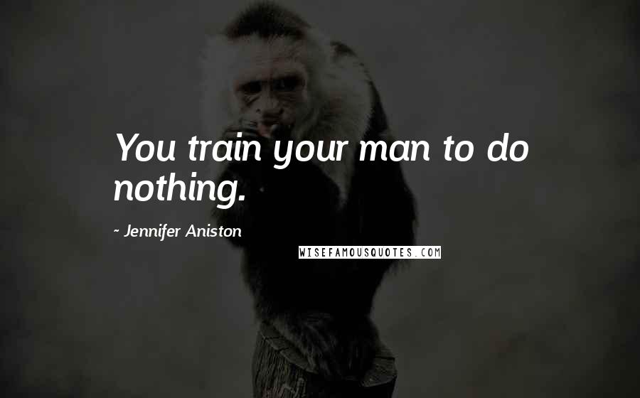 Jennifer Aniston Quotes: You train your man to do nothing.