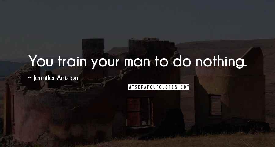 Jennifer Aniston Quotes: You train your man to do nothing.