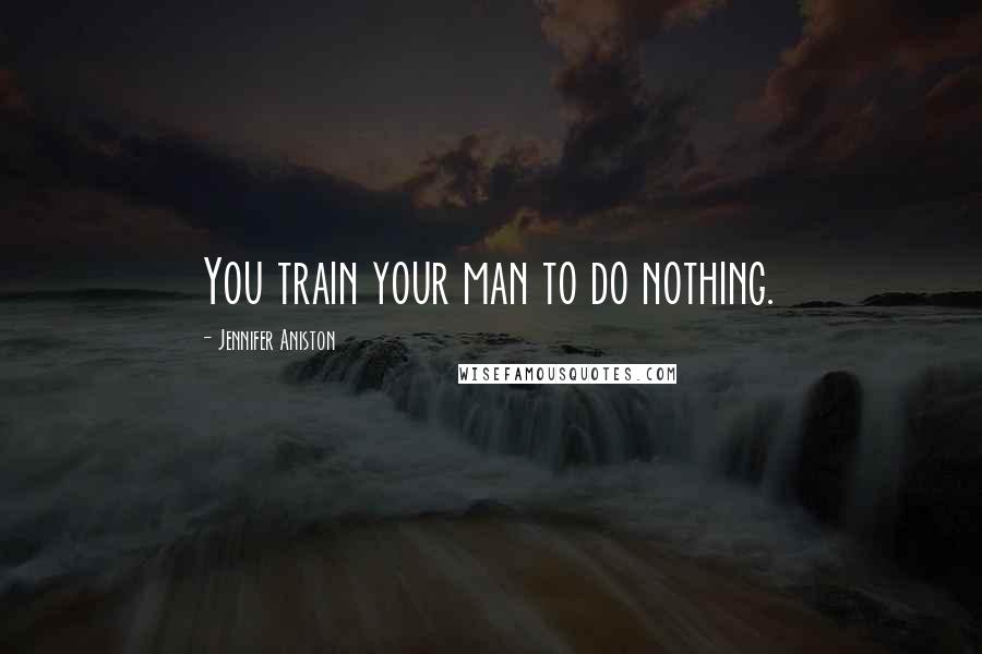 Jennifer Aniston Quotes: You train your man to do nothing.