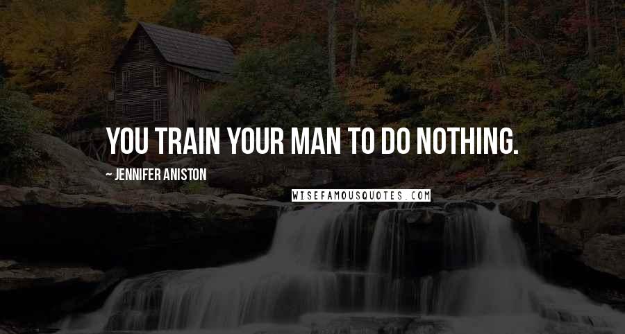 Jennifer Aniston Quotes: You train your man to do nothing.