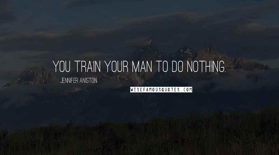 Jennifer Aniston Quotes: You train your man to do nothing.