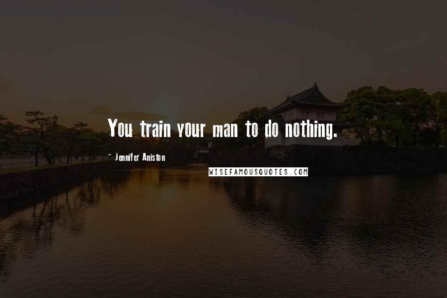 Jennifer Aniston Quotes: You train your man to do nothing.