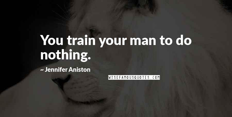 Jennifer Aniston Quotes: You train your man to do nothing.