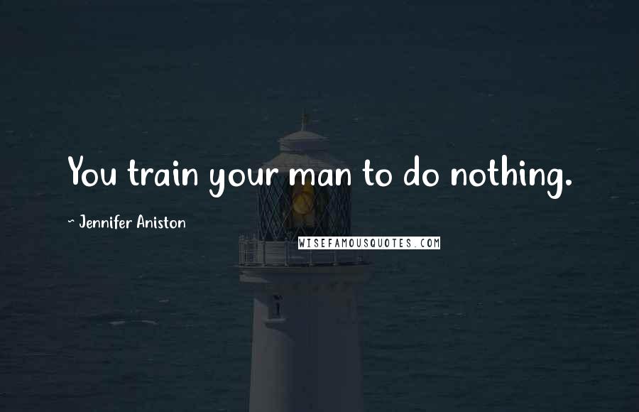 Jennifer Aniston Quotes: You train your man to do nothing.