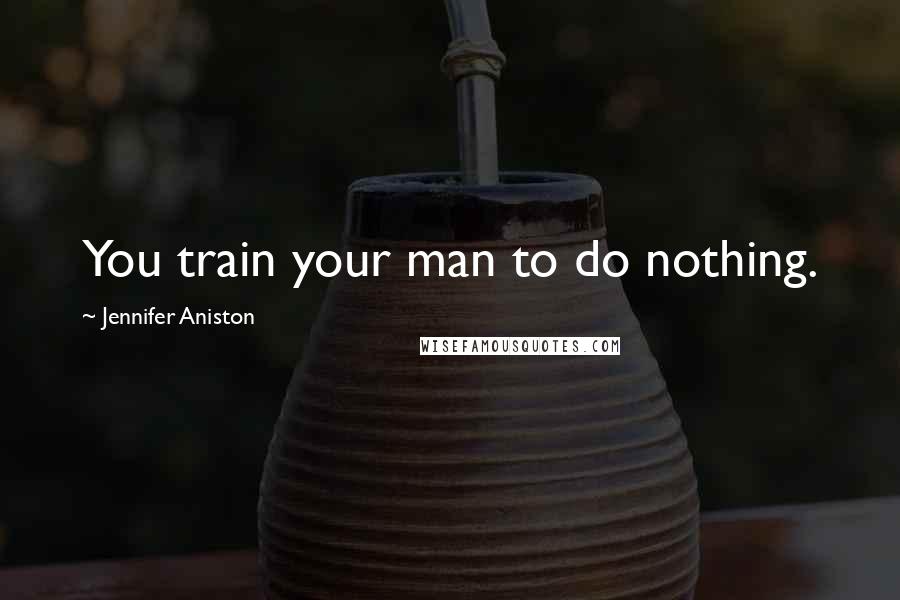 Jennifer Aniston Quotes: You train your man to do nothing.