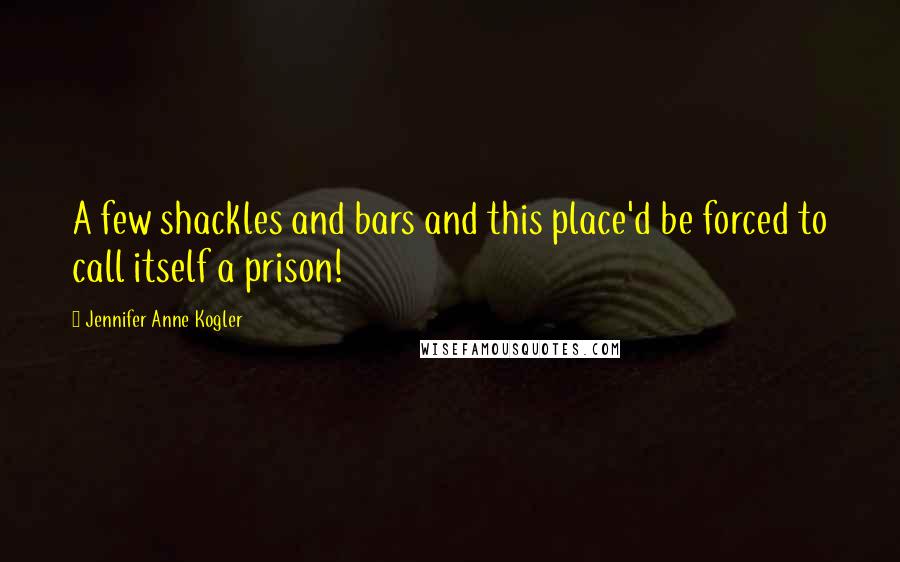 Jennifer Anne Kogler Quotes: A few shackles and bars and this place'd be forced to call itself a prison!