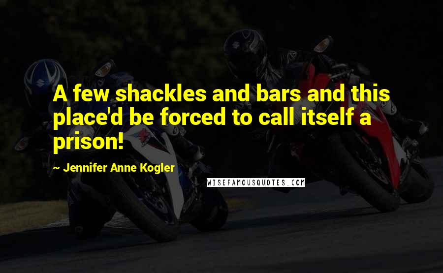 Jennifer Anne Kogler Quotes: A few shackles and bars and this place'd be forced to call itself a prison!