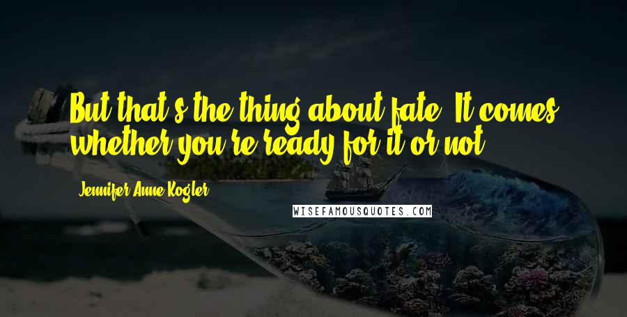 Jennifer Anne Kogler Quotes: But that's the thing about fate. It comes whether you're ready for it or not.