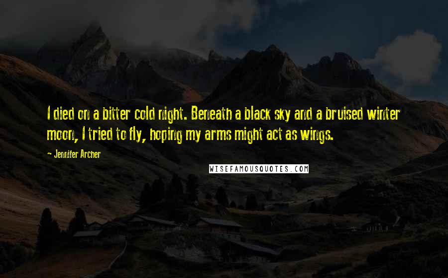 Jennifer Archer Quotes: I died on a bitter cold night. Beneath a black sky and a bruised winter moon, I tried to fly, hoping my arms might act as wings.