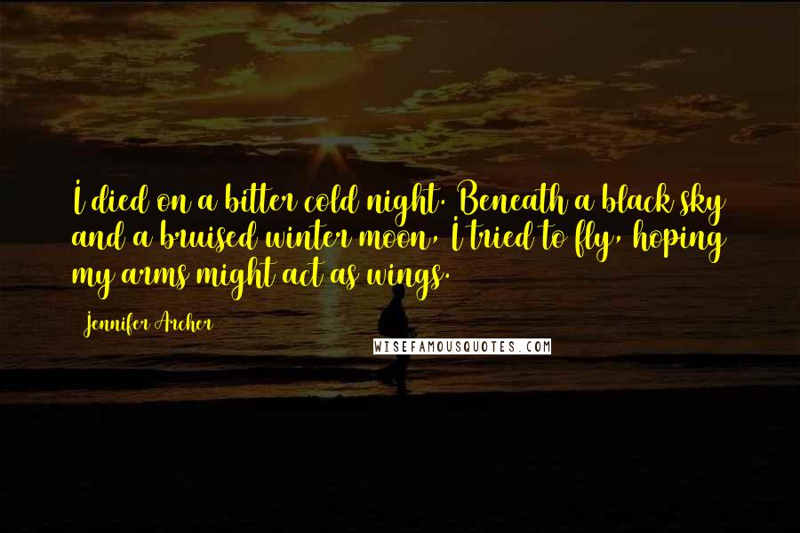 Jennifer Archer Quotes: I died on a bitter cold night. Beneath a black sky and a bruised winter moon, I tried to fly, hoping my arms might act as wings.