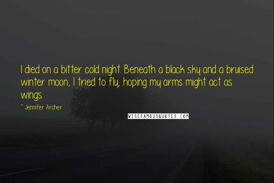 Jennifer Archer Quotes: I died on a bitter cold night. Beneath a black sky and a bruised winter moon, I tried to fly, hoping my arms might act as wings.