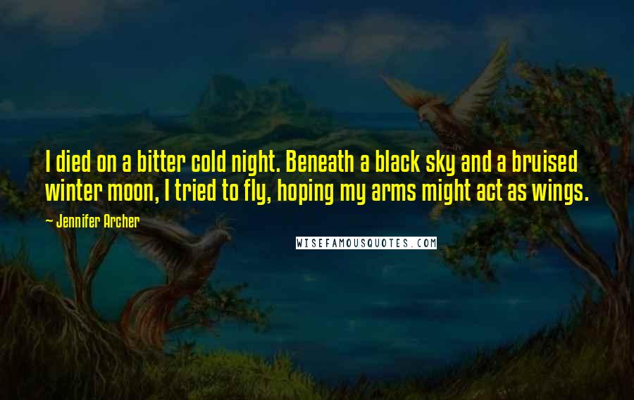 Jennifer Archer Quotes: I died on a bitter cold night. Beneath a black sky and a bruised winter moon, I tried to fly, hoping my arms might act as wings.