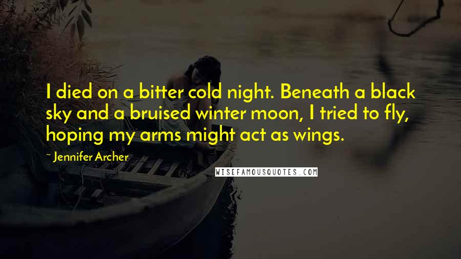 Jennifer Archer Quotes: I died on a bitter cold night. Beneath a black sky and a bruised winter moon, I tried to fly, hoping my arms might act as wings.