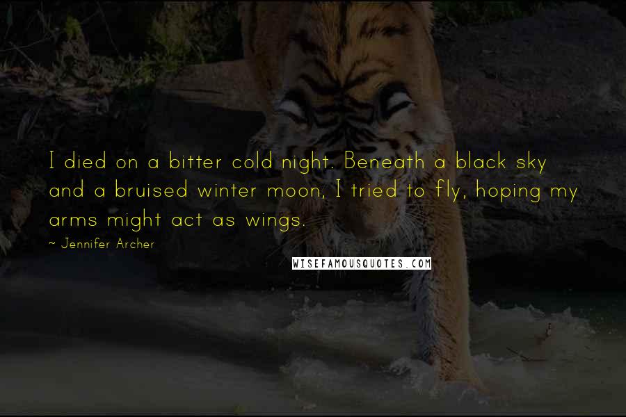 Jennifer Archer Quotes: I died on a bitter cold night. Beneath a black sky and a bruised winter moon, I tried to fly, hoping my arms might act as wings.