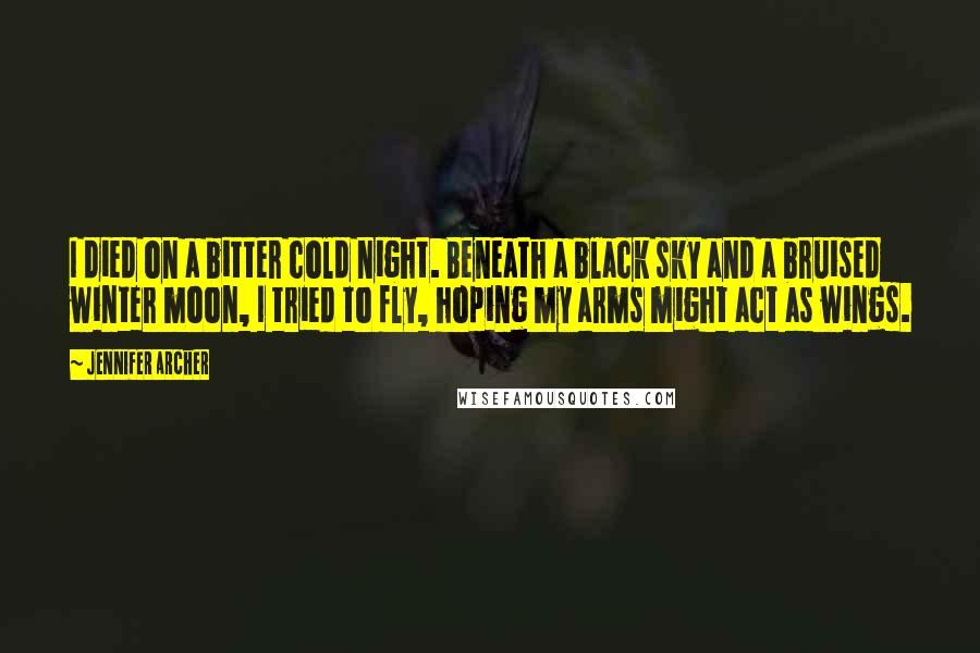 Jennifer Archer Quotes: I died on a bitter cold night. Beneath a black sky and a bruised winter moon, I tried to fly, hoping my arms might act as wings.