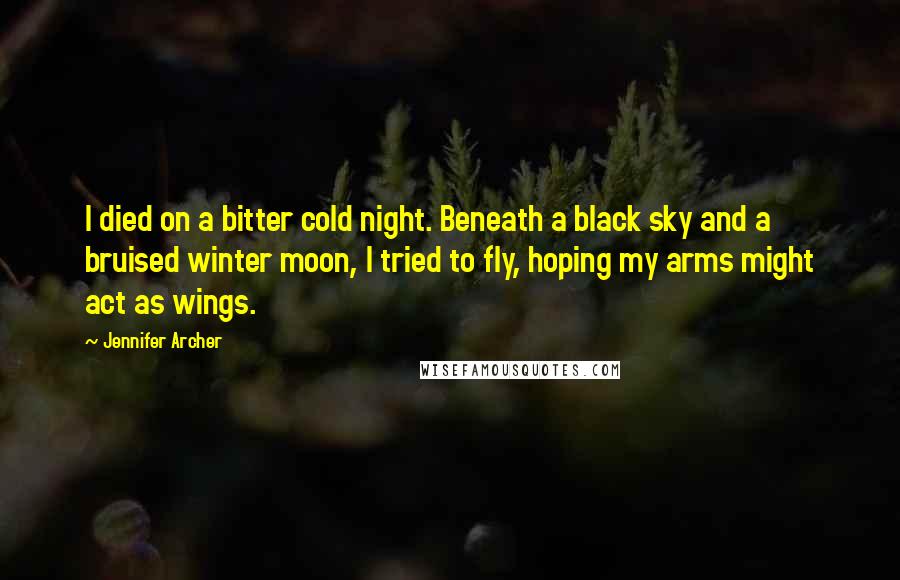 Jennifer Archer Quotes: I died on a bitter cold night. Beneath a black sky and a bruised winter moon, I tried to fly, hoping my arms might act as wings.