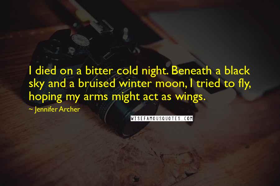 Jennifer Archer Quotes: I died on a bitter cold night. Beneath a black sky and a bruised winter moon, I tried to fly, hoping my arms might act as wings.