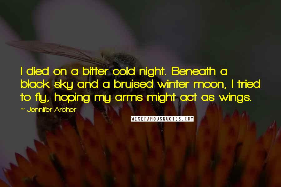 Jennifer Archer Quotes: I died on a bitter cold night. Beneath a black sky and a bruised winter moon, I tried to fly, hoping my arms might act as wings.