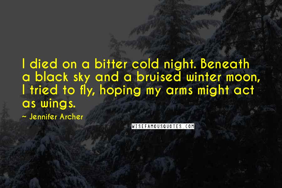 Jennifer Archer Quotes: I died on a bitter cold night. Beneath a black sky and a bruised winter moon, I tried to fly, hoping my arms might act as wings.