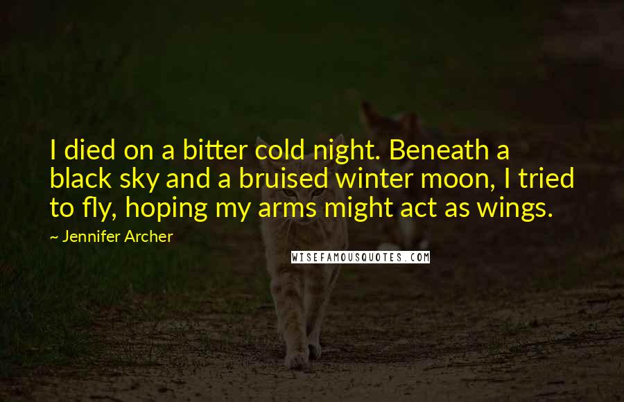 Jennifer Archer Quotes: I died on a bitter cold night. Beneath a black sky and a bruised winter moon, I tried to fly, hoping my arms might act as wings.