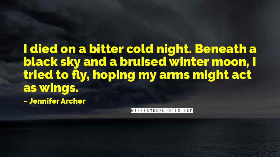 Jennifer Archer Quotes: I died on a bitter cold night. Beneath a black sky and a bruised winter moon, I tried to fly, hoping my arms might act as wings.