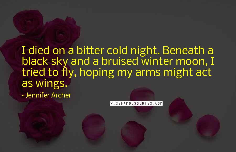 Jennifer Archer Quotes: I died on a bitter cold night. Beneath a black sky and a bruised winter moon, I tried to fly, hoping my arms might act as wings.