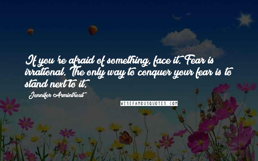 Jennifer Armintrout Quotes: If you're afraid of something, face it. Fear is irrational. The only way to conquer your fear is to stand next to it.