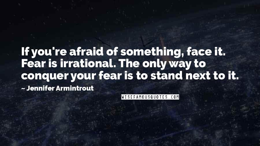 Jennifer Armintrout Quotes: If you're afraid of something, face it. Fear is irrational. The only way to conquer your fear is to stand next to it.