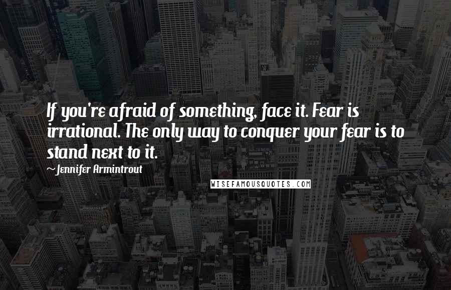 Jennifer Armintrout Quotes: If you're afraid of something, face it. Fear is irrational. The only way to conquer your fear is to stand next to it.