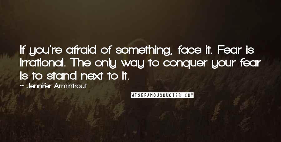 Jennifer Armintrout Quotes: If you're afraid of something, face it. Fear is irrational. The only way to conquer your fear is to stand next to it.