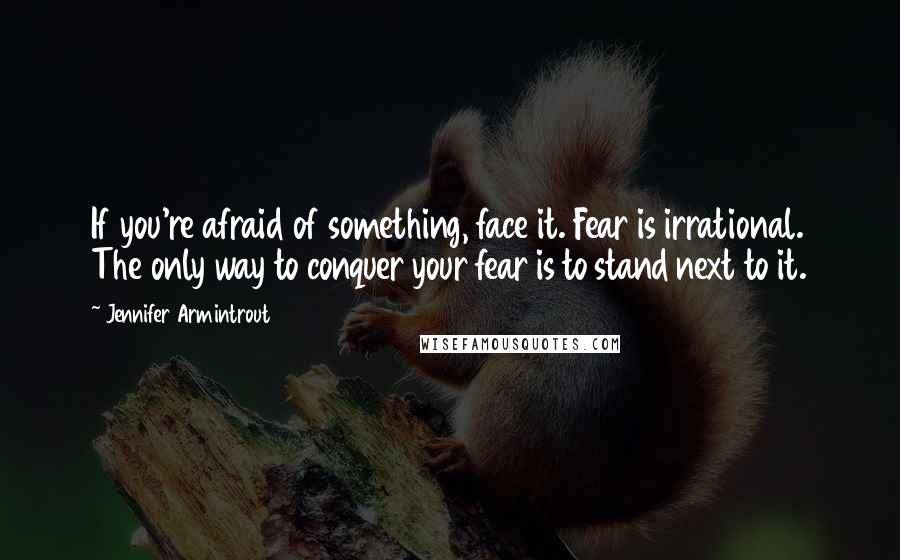 Jennifer Armintrout Quotes: If you're afraid of something, face it. Fear is irrational. The only way to conquer your fear is to stand next to it.