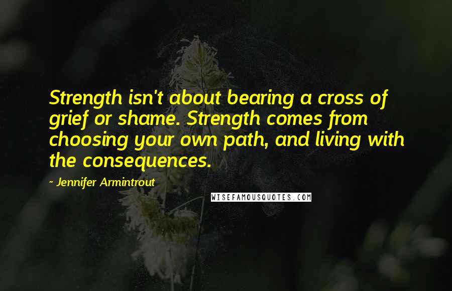 Jennifer Armintrout Quotes: Strength isn't about bearing a cross of grief or shame. Strength comes from choosing your own path, and living with the consequences.